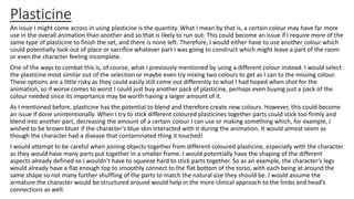 Plasticine
An issue I might come across in using plasticine is the quantity. What I mean by that is, a certain colour may have far more
use in the overall animation than another and so that is likely to run out. This could become an issue if I require more of the
same type of plasticine to finish the set, and there is none left. Therefore, I would either have to use another colour which
could potentially look out of place or sacrifice whatever part I was going to construct which might leave a part of the room
or even the character feeling incomplete.
One of the ways to combat this is, of course, what I previously mentioned by using a different colour instead. I would select
the plasticine most similar out of the selection or maybe even try mixing two colours to get as I can to the missing colour.
These options are a little risky as they could easily still come out differently to what I had hoped when shot for the
animation, so if worse comes to worst I could just buy another pack of plasticine, perhaps even buying just a pack of the
colour needed since its importance may be worth having a larger amount of it.
As I mentioned before, plasticine has the potential to blend and therefore create new colours. However, this could become
an issue if done unintentionally. When I try to stick different coloured plasticines together parts could stick too firmly and
blend into another part, decreasing the amount of a certain colour I can use or making something which, for example, I
wished to be brown bluer if the character’s blue skin interacted with it during the animation. It would almost seem as
though the character had a disease that contaminated thing it touched!
I would attempt to be careful when joining objects together from different coloured plasticine, especially with the character
as they would have many parts put together in a smaller frame. I would potentially have the shaping of the different
aspects already defined so I wouldn’t have to squeeze hard to stick parts together. So as an example, the character’s legs
would already have a flat enough top to smoothly connect to the flat bottom of the torso, with each being at around the
same shape so not many further shuffling of the parts to match the natural size they should be. I would assume the
armature the character would be structured around would help in the more clinical approach to the limbs and head’s
connections as well.
 