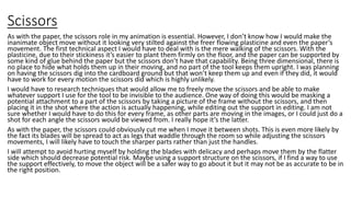 Scissors
As with the paper, the scissors role in my animation is essential. However, I don’t know how I would make the
inanimate object move without it looking very stilted against the freer flowing plasticine and even the paper’s
movement. The first technical aspect I would have to deal with is the mere walking of the scissors. With the
plasticine, due to their stickiness it’s easier to plant them firmly on the floor, and the paper can be supported by
some kind of glue behind the paper but the scissors don’t have that capability. Being three dimensional, there is
no place to hide what holds them up in their moving, and no part of the tool keeps them upright. I was planning
on having the scissors dig into the cardboard ground but that won’t keep them up and even if they did, it would
have to work for every motion the scissors did which is highly unlikely.
I would have to research techniques that would allow me to freely move the scissors and be able to make
whatever support I use for the tool to be invisible to the audience. One way of doing this would be masking a
potential attachment to a part of the scissors by taking a picture of the frame without the scissors, and then
placing it in the shot where the action is actually happening, while editing out the support in editing. I am not
sure whether I would have to do this for every frame, as other parts are moving in the images, or I could just do a
shot for each angle the scissors would be viewed from. I really hope it’s the latter.
As with the paper, the scissors could obviously cut me when I move it between shots. This is even more likely by
the fact its blades will be spread to act as legs that waddle through the room so while adjusting the scissors
movements, I will likely have to touch the sharper parts rather than just the handles.
I will attempt to avoid hurting myself by holding the blades with delicacy and perhaps move them by the flatter
side which should decrease potential risk. Maybe using a support structure on the scissors, if I find a way to use
the support effectively, to move the object will be a safer way to go about it but it may not be as accurate to be in
the right position.
 