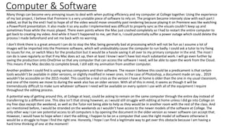 Computer & Software
Many things can become very annoying issues to deal with when putting efficiency and my computer at College together. Using the experience
of my last project, I believe that Premiere is a very unstable piece of software to rely on. The program became intensely slow with each part I
added, so that by the end I had to hope all of the video would move smoothly past rendering because playing it on Premiere was like watching
a PowerPoint presentation. It also made it so any audio I implemented was difficult to properly sync as the visuals couldn’t keep up and
sometimes froze while the music played. There even points where the Mac just crashed completely so I had to restart the entire computer to
get back to creating my video. And while it hasn’t happened to me, yet that is, I could potentially suffer a power outage which could delete the
process I made beforehand and set me back with no warning.
I don’t think there is a great amount I can do to stop the Mac being generally bad at processing which will not be fun as I assume a lot of
images will be imported into the Premiere software, which will undoubtably cause the computer to run badly. I could ask a tutor to try fixing
its issues for me, or switch Macs for the production but it would be a hassle saving it all over to my primary computer in the end. The most I
can do is save regularly so that if my Mac does act up, then at least I know I won’t have lost much substantial work. I will go even further by
saving the production onto OneDrive so that any computer that can access the software I need, will be able to open the work from the Cloud.
This means if my Mac decides to complete break, I still edit my animation from another computer.
Another problem I could find is using various computers and their software. The reason I believe this could be a predicament is that certain
tools wouldn’t be available in older versions, or slightly modified in newer ones. In the case of Photoshop, a document made on say… 2019
wouldn’t be accessible on the 2015 model. This could be a real crisis as the version I have at home is older than the one in my usual classroom,
and one of the rooms we move to during the week also has an older version. With all of this in mind, it seems as though it will be
tremendously difficult to make sure whatever software I need will be available on every system I use with all of the equipment I require
throughout the editing process.
A potential way of getting around this, at College at least, could be asking to remain on the same computer through the entire day instead of
transferring to a different one. This idea isn’t that strong however, as I would still struggle with editing at home unless I did go into College on
my free days except the weekend, as well as the Tutor not being able to help as they would be in another room with the rest of the class. And
as I mentioned before, I would be stranded on the weekends as I wouldn’t have access to the newer models of the software at College. The
only other way I can see potential access to all computers is by opening the document in the older version as newer software can accept that.
However, I would have to hope when I start the editing, I happen to be on a computer that uses the right model of software otherwise it
would be a struggle to hope I find the right one. Honestly, I hope I can find a legitimate way to get over this obstacle because I am having a
hard time thinking of one at the moment!
 