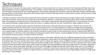 Techniques
While the core of my work, the stop-motion could still pose a tricky situation for me. Certain motions for the characters will likely leave me a
little perplexed as to how I should make them. This could be a certain motion like standing from a chair, trying to decide how the upper half
of the character would push off into a standing position. This would be especially the case when I have the characters interact, with the paper
pet especially as its lack of three dimensions will certainly make me have to think about how it interacts with its owner and the scissors, along
with the general environment.
I will have to practise some of the basic movements of the characters outside of the actual production to get a hang on how I would portray
each frame of motion, and do test runs on the set so the interactive segments. I could even record doing some of the motions myself and
watch the footage to see what each part of the body does in the video, replicating the substantial characteristics in my animation. The only
issue would be finding a suitable position to film the action so it appears clear but I am sure I could find or make a platform to do so.
The next part of the technical quality would be the position of the camera with each part of the animation. I think for the most part the
camera would be set with the entire room in picture, but it would zoom in on certain reactions or maybe just change the pace by giving a
different perspective. However, as the box we are using isn’t massive, I am worried that the camera may be too large to accurately zoom in
on an upward angle for instance without a lot of hassle. And while I wouldn’t have to move everything in the set, it would still be difficult to
move whatever is in the focus of the shot without disrupting the position of the camera. I would probably still have to think about everything
else's position anyway to keep a consistent timeline of events.
To avoid this annoyance, I could see if there are smaller cameras so that when I decide to go in for a different perspective of the animation, I
won't have to deal with balancing a much bulkier piece of equipment, and be able to do animating while the position of the shot is unlikely to
be knocked away. The issue with this idea is that I might need it as well as the regular camera at different locations and that might be difficult
to book out, as I won't know at what point I'll get to a position change for the animation. I could also try to find or perhaps even make a stand
that would make moving the camera much easier. There are tripods, but they probably don't go low enough to work in my work, especially if
I want to come in form a low angle. Although, if I put the set of the edge of a table and have the tripod on the floor next to it, the height of
the living room should allow the tripod to be low enough for a zoomed in head shot or even the prior upward angle. To avert bumping the
camera if I need a closer shot, I could try to adjust the zoom on the equipment so that it still has a clear image despite being far enough away
that hitting it is very unlikely.
 
