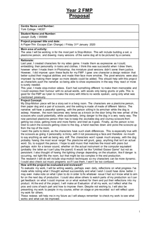 Year 2 FMP
Proposal
1
Centre Name and Number:
York College / 48357
Student Name and Number:
Joseph Duffy / 355998
Project proposal title and date:
A Paper-Thin Escape (Can Change) / Friday 31st January 2020
Main area of activity:
The area I will be working in for the most part is Stop-Motion. This will include building a set, a
plasticine person, and drawing many versions of the same dog all to be pictured by a camera.
Rationale:
Last year, I created characters for my video game. I made them as expressive as I could,
embedding their personality in looks and clothes. I think this was successful when I drew them,
however when I made them in Photoshop, the miniature pixel versions didn’t serve them justice.
However, I did improve upon these faults for my FMP. I gave one character a design revision that
better suited their magical abilities and made their face more emotive. The pixel versions were also
improved by making them larger so more details could be added. This should help with this project
as characters push the narrative so being able to show expressions in the way they react or move
is surely needed.
This year, I made stop-motion videos. Each had something different to make them memorable and
I could express their humour with no actual words, with vocals only being grunts or yells. This is
good for the FMP as I plan to l make the story with little to no words spoken, using only what was
mentioned previously.
Project Concept:
My Stop-Motion piece will be a story set in a living room. The characters are a plasticine person,
their paper dog and a pair of scissors, and the setting is made of made of different fabrics. The
narrative will have a peaceful opening, with the person sitting in its armchair while the dog is
asleep. However, the room becomes very tense as a knock on the door bring the new arrival of the
scissors who could potentially, while accidentally, bring danger to the dog in a very nasty way. The
now panicked plasticine person then has to keep the excitable dog and clumsy scissors from
getting too close, getting more and more frantic and tired as it goes. Finally, as the person is too
tired to catch the scissors getting close to the dog, a hand reaches down and picks the scissors up
from the top of the room.
I want the parts to blend, as the characters have such stark differences. This is especially true with
the scissors as giving it personality is tricky, with it not possessing a face and therefore no mouth
to say anything as well as being very stiff. The characters won’t speak much anyway, with the dog
probably having the most vocal range! The plasticine will grunt, gasp, anything that isn’t an actual
word. So, to support the person, I hope to add music that matches the mood with piano but
perhaps violin for a tenser sound, whether on the actual instrument or the computer equivalent
(probably the latter as I can’t play the piano!) It would be like “Untitled Goose Game” but not as
persistent. I also thought of having the lighting change depending on the situation, like if danger is
occurring, red light fills the room, but that might be too complex in the end production.
The research I will do will include stop-motion techniques so my characters can be more dynamic.
I could also check out music programs so if I use them, I won’t be too confused.
How will the project be evaluated and reviewed?
To evaluate my work, I will be writing weekly, perhaps even daily, reflections on what progress I’ve
made while noting what I thought worked successfully and what I wish I could have done better. I
may even make note on what I plan to do in order to fix whatever issue I had so I know what to aim
for on the next day of production. I could also allow others to watch parts of my production so I can
get feedback on what I could improve on or what worked for them and put their reflections into my
product. At the end of the project, I will make an Evaluation of all my work, so I reflect what the
pros and cons of each part and how to improve them. Despite not wishing to, I will also be
presenting my work to people in my course, either on stage or pre-recorded so I will reflect upon
my work for others.
These reviews will help me in my future as I will always remember to check my work to see what
works and what can be improved.
 