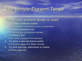 The Simple Present TenseThe Simple Present Tense
The simple present tense is usedThe simple present tense is used
1. To show a habitual action1. To show a habitual action
a) They usuallya) They usually gogo for show a show on weekends.for show a show on weekends.
2. To state a general truth2. To state a general truth
b) Reptilesb) Reptiles areare cold-blooded animals.cold-blooded animals.
3. To state a fact3. To state a fact
c) My familyc) My family consistsconsists of five members.of five members.
4. To show a planned future action4. To show a planned future action
d) The planed) The plane takestakes off in fifteen minutes.off in fifteen minutes.
5. To give warning, instruction or orders5. To give warning, instruction or orders
e) Pleasee) Please talktalk softly.softly.
 