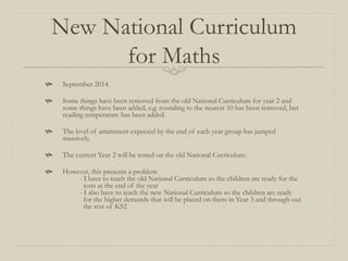 New National Curriculum
for Maths
 September 2014.
 Some things have been removed from the old National Curriculum for year 2 and
some things have been added, e.g. rounding to the nearest 10 has been removed, but
reading temperature has been added.
 The level of attainment expected by the end of each year group has jumped
massively.
 The current Year 2 will be tested on the old National Curriculum.
 However, this presents a problem
- I have to teach the old National Curriculum so the children are ready for the
tests at the end of the year
- I also have to teach the new National Curriculum so the children are ready
for the higher demands that will be placed on them in Year 3 and through out
the rest of KS2
 