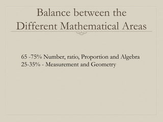 Balance between the
Different Mathematical Areas
65 -75% Number, ratio, Proportion and Algebra
25-35% - Measurement and Geometry
 