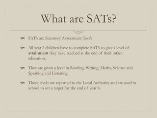 What are SATs?
 SAT’s are Statutory Assessment Test’s
 All year 2 children have to complete SAT’s to give a level of
attainment they have reached at the end of their infant
education.
 They are given a level in Reading, Writing, Maths, Science and
Speaking and Listening
 These levels are reported to the Local Authority and are used in
school to set a target for the end of year 6.
 