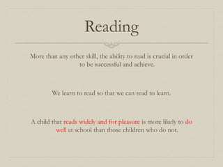 Reading
More than any other skill, the ability to read is crucial in order
to be successful and achieve.
We learn to read so that we can read to learn.
A child that reads widely and for pleasure is more likely to do
well at school than those children who do not.
 