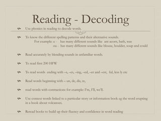 Reading - Decoding
 Use phonics in reading to decode words.
 To know the different spelling patterns and their alternative sounds.
For example: a - has many different sounds like ant acorn, bath, was
ou - has many different sounds like blouse, boulder, soup and could
 Read accurately by blending sounds in unfamiliar words.
 To read first 200 HFW
 To read words ending with –s, –es, –ing, –ed, –er and –est, ful, less ly etc
 Read words beginning with – un, de, dis, re,
 read words with contractions for example: I’m, I’ll, we’ll.
 Use context words linked to a particular story or information book eg the word erupting
in a book about volcanoes.
 Reread books to build up their fluency and confidence in word reading
 