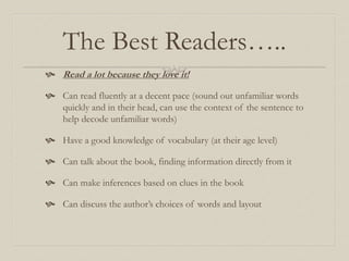 The Best Readers…..
 Read a lot because they love it!
 Can read fluently at a decent pace (sound out unfamiliar words
quickly and in their head, can use the context of the sentence to
help decode unfamiliar words)
 Have a good knowledge of vocabulary (at their age level)
 Can talk about the book, finding information directly from it
 Can make inferences based on clues in the book
 Can discuss the author’s choices of words and layout
 