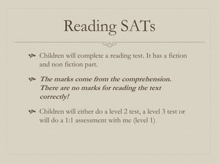 Reading SATs
 Children will complete a reading test. It has a fiction
and non fiction part.
 The marks come from the comprehension.
There are no marks for reading the text
correctly!
 Children will either do a level 2 test, a level 3 test or
will do a 1:1 assessment with me (level 1)
 
