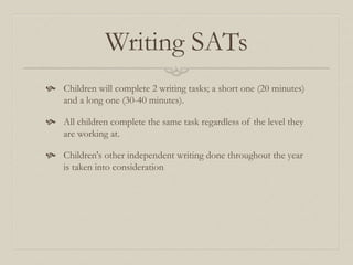 Writing SATs
 Children will complete 2 writing tasks; a short one (20 minutes)
and a long one (30-40 minutes).
 All children complete the same task regardless of the level they
are working at.
 Children's other independent writing done throughout the year
is taken into consideration
 