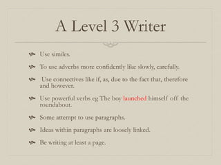 A Level 3 Writer
 Use similes.
 To use adverbs more confidently like slowly, carefully.
 Use connectives like if, as, due to the fact that, therefore
and however.
 Use powerful verbs eg The boy launched himself off the
roundabout.
 Some attempt to use paragraphs.
 Ideas within paragraphs are loosely linked.
 Be writing at least a page.
 