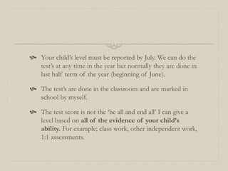  Your child’s level must be reported by July. We can do the
test’s at any time in the year but normally they are done in
last half term of the year (beginning of June).
 The test’s are done in the classroom and are marked in
school by myself.
 The test score is not the ‘be all and end all’ I can give a
level based on all of the evidence of your child’s
ability. For example; class work, other independent work,
1:1 assessments.
 