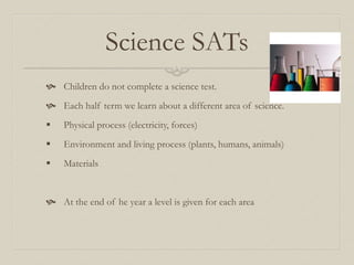Science SATs
 Children do not complete a science test.
 Each half term we learn about a different area of science.
 Physical process (electricity, forces)
 Environment and living process (plants, humans, animals)
 Materials
 At the end of he year a level is given for each area
 