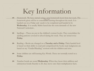 Key Information
 Homework- We have started using a new homework book from last week. The
homework given will be to consolidate learning throughout the week. It is
handed out on a Friday and needs to be completed and handed in by
Wednesday. It is usually Maths based due the extra demands of the new
National Curriculum .
 Spellings – These are put in the children’s contact books. They consolidate the
spelling patterns covered in school during the week. They are tested every
Friday
 Reading – Books are changed on a Tuesday and a Friday. Their banded level
is based on their ability to read and comprehend the books read. Judgments are
based on my “Guided Reading” sessions with the children and tests.
 Some children are still learning Key Words. These are normally tested on a
Friday.
 Number bonds are tested Wednesday. When they know their addition and
subtraction bonds fluently to 20, they move onto their multiplication facts.
 