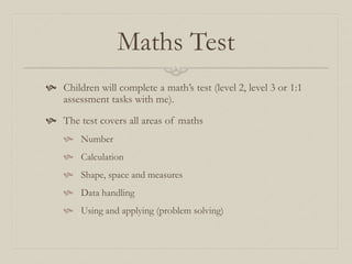 Maths Test
 Children will complete a math’s test (level 2, level 3 or 1:1
assessment tasks with me).
 The test covers all areas of maths
 Number
 Calculation
 Shape, space and measures
 Data handling
 Using and applying (problem solving)
 