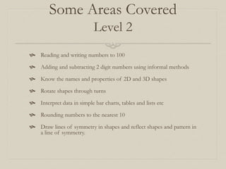 Some Areas Covered
Level 2
 Reading and writing numbers to 100
 Adding and subtracting 2 digit numbers using informal methods
 Know the names and properties of 2D and 3D shapes
 Rotate shapes through turns
 Interpret data in simple bar charts, tables and lists etc
 Rounding numbers to the nearest 10
 Draw lines of symmetry in shapes and reflect shapes and pattern in
a line of symmetry.
 