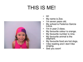 THIS IS ME! Hi! My name is Zoe. I’m seven years old. My school is Federico García Lorca. I‘m in year 2 class. My favourite colour is orange. My favourite number is nine. My favourite animal is the elephant. My favourite food are hot dogs. I like reading and I don’t like singing. See you soon! 