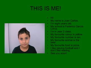 THIS IS ME! Hi! My name is Juan Carlos. I’m eight years old. My school is Federico García Lorca. I’m in year 2 class. My favourite colour is yellow. My favourite number is ten. My favourite animal is the bear. My favourite food is pizza. I like playing football and I don’t like reading. See you soon! 