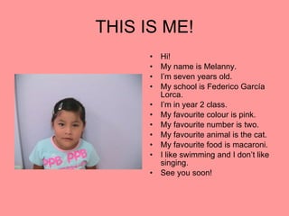 THIS IS ME! Hi! My name is Melanny. I’m seven years old. My school is Federico García Lorca. I’m in year 2 class. My favourite colour is pink. My favourite number is two. My favourite animal is the cat. My favourite food is macaroni. I like swimming and I don’t like singing. See you soon! 