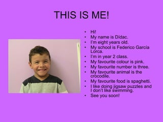 THIS IS ME! Hi! My name is Dídac. I’m eight years old. My school is Federico García Lorca. I’m in year 2 class. My favourite colour is pink. My favourite number is three. My favourite animal is the crocodile. My favourite food is spaghetti. I like doing jigsaw puzzles and I don’t like swimming. See you soon! 