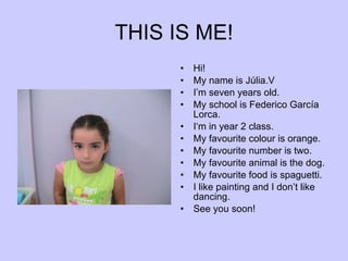 THIS IS ME! Hi! My name is Júlia.V I’m seven years old. My school is Federico García Lorca. I‘m in year 2 class. My favourite colour is orange. My favourite number is two. My favourite animal is the dog. My favourite food is spaguetti. I like painting and I don’t like dancing. See you soon! 