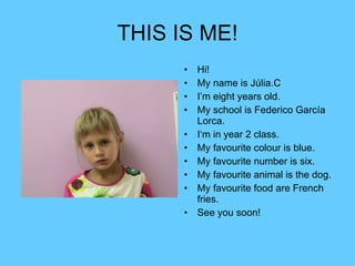 THIS IS ME! Hi! My name is Júlia.C I’m eight years old. My school is Federico García Lorca. I‘m in year 2 class. My favourite colour is blue. My favourite number is six. My favourite animal is the dog. My favourite food are French fries. See you soon! 