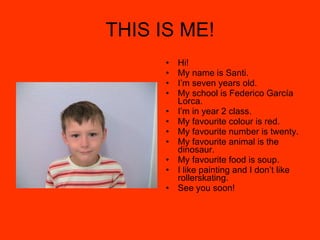 THIS IS ME! Hi! My name is Santi. I’m seven years old. My school is Federico García Lorca. I’m in year 2 class. My favourite colour is red. My favourite number is twenty. My favourite animal is the dinosaur. My favourite food is soup. I like painting and I don’t like rollerskating. See you soon! 