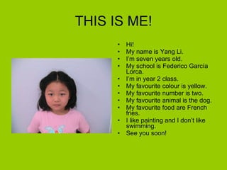 THIS IS ME! Hi! My name is Yang Li. I’m seven years old. My school is Federico García Lorca. I’m in year 2 class. My favourite colour is yellow. My favourite number is two. My favourite animal is the dog. My favourite food are French fries. I like painting and I don’t like swimming. See you soon! 