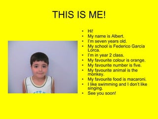 THIS IS ME! Hi! My name is Albert. I’m seven years old. My school is Federico García Lorca. I’m in year 2 class. My favourite colour is orange. My favourite number is five. My favourite animal is the monkey. My favourite food is macaroni. I like swimming and I don’t like singing. See you soon! 