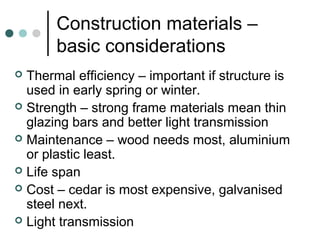 Construction materials –
basic considerations
 Thermal efficiency – important if structure is
used in early spring or winter.
 Strength – strong frame materials mean thin
glazing bars and better light transmission
 Maintenance – wood needs most, aluminium
or plastic least.
 Life span
 Cost – cedar is most expensive, galvanised
steel next.
 Light transmission
 