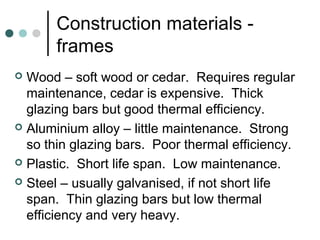 Construction materials -
frames
 Wood – soft wood or cedar. Requires regular
maintenance, cedar is expensive. Thick
glazing bars but good thermal efficiency.
 Aluminium alloy – little maintenance. Strong
so thin glazing bars. Poor thermal efficiency.
 Plastic. Short life span. Low maintenance.
 Steel – usually galvanised, if not short life
span. Thin glazing bars but low thermal
efficiency and very heavy.
 