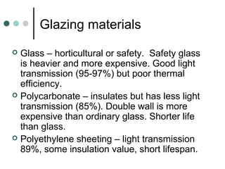 Glazing materials
 Glass – horticultural or safety. Safety glass
is heavier and more expensive. Good light
transmission (95-97%) but poor thermal
efficiency.
 Polycarbonate – insulates but has less light
transmission (85%). Double wall is more
expensive than ordinary glass. Shorter life
than glass.
 Polyethylene sheeting – light transmission
89%, some insulation value, short lifespan.
 