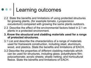 Learning outcomes
2.2 State the benefits and limitations of using protected structures
for growing plants, (for example tomato, Lycopersicon
esculentum) compared with growing the same plants outdoors.
2.3 Describe the effect of the environmental factors listed in 2.1 on
plants in a protected environment.
3. Know the structural and cladding materials used for a range
of protected structures.
3.1 List and describe the characteristics of a range of materials
used for framework construction, including steel, aluminium,
wood, and plastics. State the benefits and limitations of EACH.
3.2 Describe the properties of different cladding materials which
can be used for structures, including glass; polyethylene film;
polycarbonate; acrylic sheets; shade netting; and horticultural
fleece. State the benefits and limitations of EACH.
 