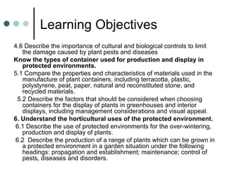 Learning Objectives 4.6 Describe the importance of cultural and biological controls to limit the damage caused by plant pests and diseases  Know the types of container used for production and display in protected environments.  5.1 Compare the properties and characteristics of materials used in the manufacture of plant containers, including terracotta, plastic, polystyrene, peat, paper, natural and reconstituted stone, and recycled materials. 5.2 Describe the factors that should be considered when choosing containers for the display of plants in greenhouses and interior displays, including management considerations and visual appeal.  6. Understand the horticultural uses of the protected environment. 6.1 Describe the use of protected environments for the over-wintering, production and display of plants. 6.2  Describe the production of a range of plants which can be grown in a protected environment in a garden situation under the following headings: propagation and establishment; maintenance; control of pests, diseases and disorders.  