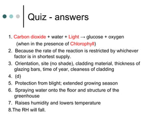 Quiz - answers 1.  Carbon dioxide  + water +  Light  -> glucose + oxygen (when in the presence of  Chlorophyll ) 2.  Because the rate of the reaction is restricted by whichever factor is in shortest supply. 3.  Orientation, site (no shade), cladding material, thickness of glazing bars, time of year, cleaness of cladding 4.  (d) 5.  Protection from blight; extended growing season 6.  Spraying water onto the floor and structure of the greenhouse 7.  Raises humidity and lowers temperature 8.The RH will fall. 