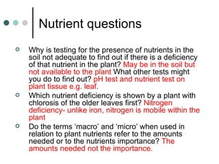 Nutrient questions Why is testing for the presence of nutrients in the soil not adequate to find out if there is a deficiency of that nutrient in the plant?  May be in the soil but not available to the plant  What other tests might you do to find out?  pH test and nutrient test on plant tissue e.g. leaf. Which nutrient deficiency is shown by a plant with chlorosis of the older leaves first?  Nitrogen deficiency- unlike iron, nitrogen is mobile within the plant Do the terms ‘macro’ and ‘micro’ when used in relation to plant nutrients refer to the amounts needed or to the nutrients importance?  The amounts needed not the importance. 