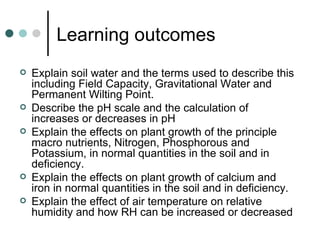 Learning outcomes Explain soil water and the terms used to describe this including Field Capacity, Gravitational Water and Permanent Wilting Point. Describe the pH scale and the calculation of increases or decreases in pH Explain the effects on plant growth of the principle macro nutrients, Nitrogen, Phosphorous and Potassium, in normal quantities in the soil and in deficiency. Explain the effects on plant growth of calcium and iron in normal quantities in the soil and in deficiency. Explain the effect of air temperature on relative humidity and how RH can be increased or decreased 
