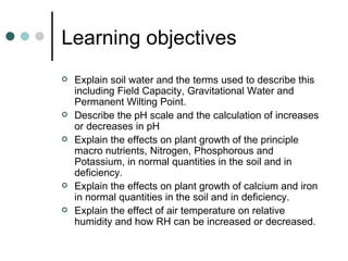 Learning objectives Explain soil water and the terms used to describe this including Field Capacity, Gravitational Water and Permanent Wilting Point. Describe the pH scale and the calculation of increases or decreases in pH Explain the effects on plant growth of the principle macro nutrients, Nitrogen, Phosphorous and Potassium, in normal quantities in the soil and in deficiency. Explain the effects on plant growth of calcium and iron in normal quantities in the soil and in deficiency. Explain the effect of air temperature on relative humidity and how RH can be increased or decreased. 