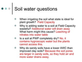 Soil water questions When irrigating the soil what state is ideal for plant growth?  Field Capacity Why is adding water to a soil at Field Capacity wasteful?  Additional water will drain away   What harm might this cause?  Leaching of nitrates into water table Is a soil at PWP completely dry?  No, it contains hygroscopic water but the plants cannot access this. Why do sandy soils have a lower AWC than improved clay soils?  Because the soil pores are larger in sandy soils, so they hold air and more water drains away. 