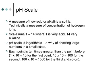 pH Scale A measure of how acid or alkaline a soil is.  Technically a measure of concentration of hydrogen ions. Scale runs 1 – 14 where 1 is very acid, 14 very alkaline pH scale is logarithmic – a way of showing large numbers in a small scale. Each point is ten times greater than the point before (1 x 10 = 10 for the first point, 10 x 10 = 100 for the second, 100 x 10 = 1000 for the third and so on). 