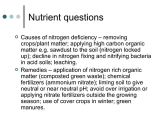 Nutrient questions Causes of nitrogen deficiency – removing crops/plant matter; applying high carbon organic matter e.g. sawdust to the soil (nitrogen locked up); decline in nitrogen fixing and nitrifying bacteria in acid soils; leaching. Remedies – application of nitrogen rich organic matter (composted green waste); chemical fertilizers (ammonium nitrate); liming soil to give neutral or near neutral pH; avoid over irrigation or applying nitrate fertilizers outside the growing season; use of cover crops in winter; green manures. 
