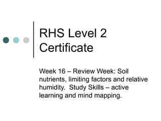 RHS Level 2
Certificate
Week 16 – Review Week: Soil
nutrients, limiting factors and relative
humidity. Study Skills – active
learning and mind mapping.
 