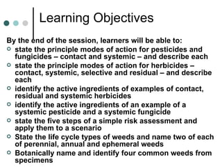 Learning Objectives By the end of the session, learners will be able to: state the principle modes of action for pesticides and fungicides – contact and systemic – and describe each state the principle modes of action for herbicides – contact, systemic, selective and residual – and describe each identify the active ingredients of examples of contact, residual and systemic herbicides identify the active ingredients of an example of a systemic pesticide and a systemic fungicide state the five steps of a simple risk assessment and apply them to a scenario State the life cycle types of weeds and name two of each of perennial, annual and ephemeral weeds Botanically name and identify four common weeds from specimens 