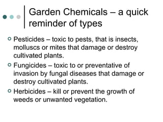 Garden Chemicals – a quick reminder of types Pesticides – toxic to pests, that is insects, molluscs or mites that damage or destroy cultivated plants. Fungicides – toxic to or preventative of invasion by fungal diseases that damage or destroy cultivated plants. Herbicides – kill or prevent the growth of weeds or unwanted vegetation. 