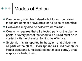 Modes of Action Can be very complex indeed – but for our purposes these are contact or systemic for all types of chemical. Herbicides may also be selective or residual. Contact – requires that all affected parts of the plant or pests, or every part of the weed to be killed must be in contact with the chemical for it to be effective. Systemic – is transported in the xylem and phloem to all parts of the plant.  Often applied as a soil drench for insecticides and fungicides (sometimes a spray), or as a spray for herbicides. 