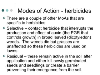 Modes of Action - herbicides There are a couple of other MoAs that are specific to herbicides: Selective – contact herbicide that interrupts the production and effect of auxin (the PGR that controls growth) in broad leaved (dicotyledon) weeds.  The weeds die but grasses are unaffected so these herbicides are used on lawns. Residual – these remain active in the soil after application and either kill newly germinated seeds and seedlings or create a barrier preventing their emergence from the soil. 