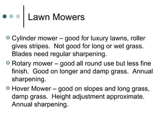 Lawn Mowers Cylinder mower – good for luxury lawns, roller gives stripes.  Not good for long or wet grass.  Blades need regular sharpening. Rotary mower – good all round use but less fine finish.  Good on longer and damp grass.  Annual sharpening. Hover Mower – good on slopes and long grass, damp grass.  Height adjustment approximate.  Annual sharpening. 