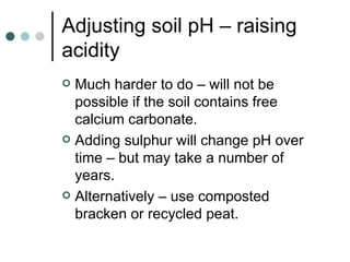 Adjusting soil pH – raising acidity Much harder to do – will not be possible if the soil contains free calcium carbonate. Adding sulphur will change pH over time – but may take a number of years. Alternatively – use composted bracken or recycled peat. 
