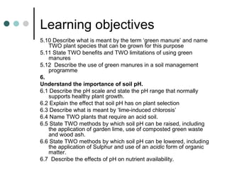 Learning objectives 5.10 Describe what is meant by the term ‘green manure’ and name TWO plant species that can be grown for this purpose 5.11 State TWO benefits and TWO limitations of using green manures 5.12  Describe the use of green manures in a soil management programme 6.  Understand the importance of soil pH.  6.1 Describe the pH scale and state the pH range that normally supports healthy plant growth. 6.2 Explain the effect that soil pH has on plant selection 6.3 Describe what is meant by ‘lime-induced chlorosis’ 6.4 Name TWO plants that require an acid soil.  6.5 State TWO methods by which soil pH can be raised, including the application of garden lime, use of composted green waste and wood ash.  6.6 State TWO methods by which soil pH can be lowered, including the application of Sulphur and use of an  acidic  form of organic matter.  6.7  Describe the effects of pH on nutrient availability.  