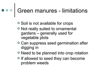 Green manures - limitations Soil is not available for crops Not really suited to ornamental gardens – generally used for vegetable plots Can suppress seed germination after digging in Need to be planned into crop rotation If allowed to seed they can become problem weeds 